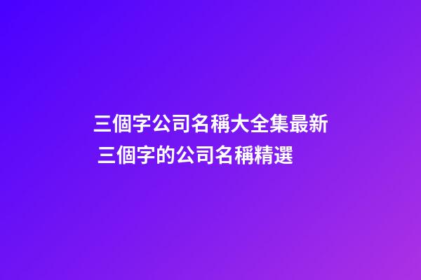 三個字公司名稱大全集最新 三個字的公司名稱精選